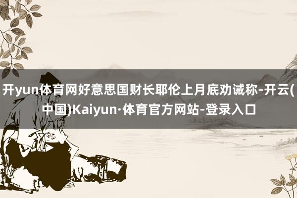 开yun体育网好意思国财长耶伦上月底劝诫称-开云(中国)Kaiyun·体育官方网站-登录入口