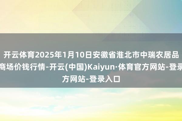 开云体育2025年1月10日安徽省淮北市中瑞农居品批发商场价钱行情-开云(中国)Kaiyun·体育官方网站-登录入口