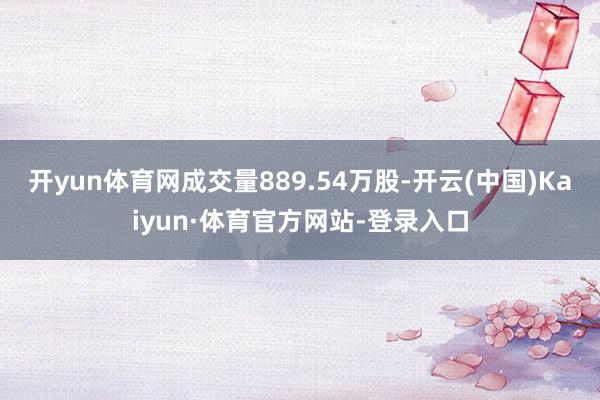 开yun体育网成交量889.54万股-开云(中国)Kaiyun·体育官方网站-登录入口