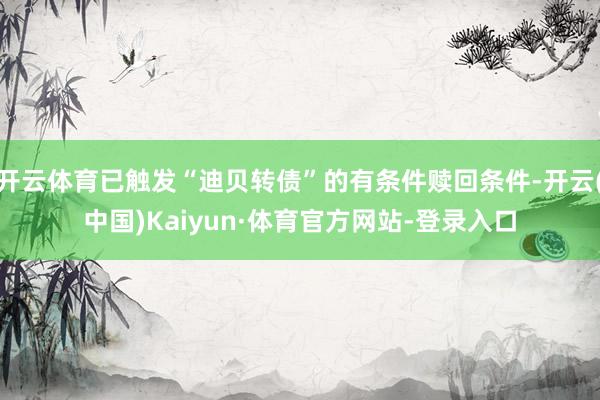开云体育已触发“迪贝转债”的有条件赎回条件-开云(中国)Kaiyun·体育官方网站-登录入口