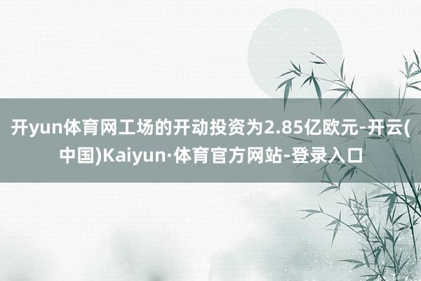 开yun体育网工场的开动投资为2.85亿欧元-开云(中国)Kaiyun·体育官方网站-登录入口