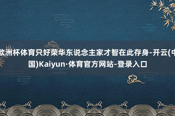 欧洲杯体育只好荣华东说念主家才智在此存身-开云(中国)Kaiyun·体育官方网站-登录入口