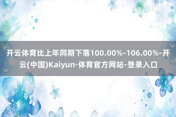 开云体育比上年同期下落100.00%-106.00%-开云(中国)Kaiyun·体育官方网站-登录入口