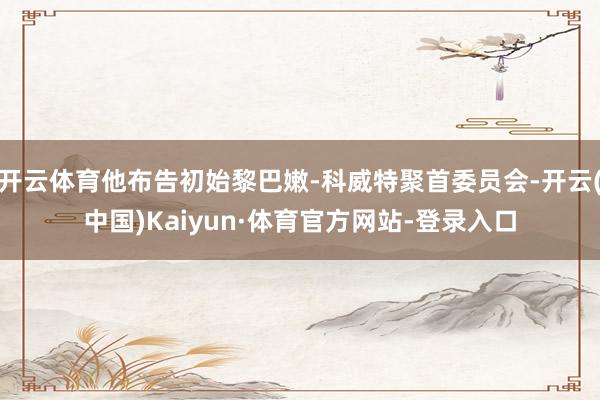 开云体育他布告初始黎巴嫩-科威特聚首委员会-开云(中国)Kaiyun·体育官方网站-登录入口