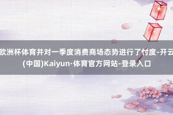 欧洲杯体育并对一季度消费商场态势进行了忖度-开云(中国)Kaiyun·体育官方网站-登录入口