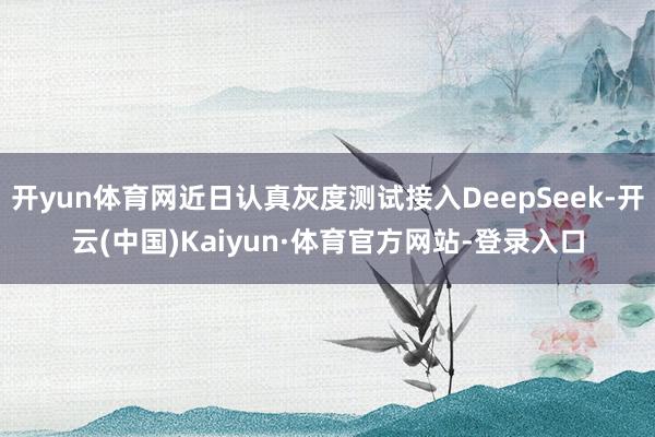 开yun体育网近日认真灰度测试接入DeepSeek-开云(中国)Kaiyun·体育官方网站-登录入口