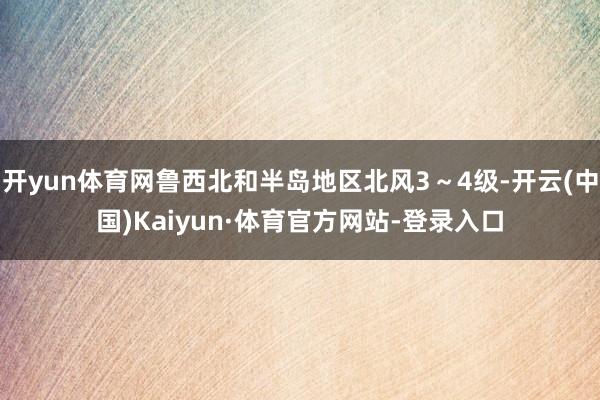 开yun体育网鲁西北和半岛地区北风3～4级-开云(中国)Kaiyun·体育官方网站-登录入口