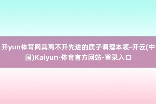 开yun体育网其离不开先进的质子调理本领-开云(中国)Kaiyun·体育官方网站-登录入口
