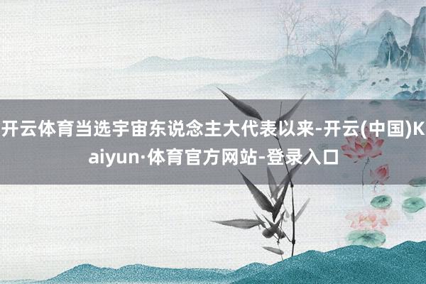 开云体育当选宇宙东说念主大代表以来-开云(中国)Kaiyun·体育官方网站-登录入口