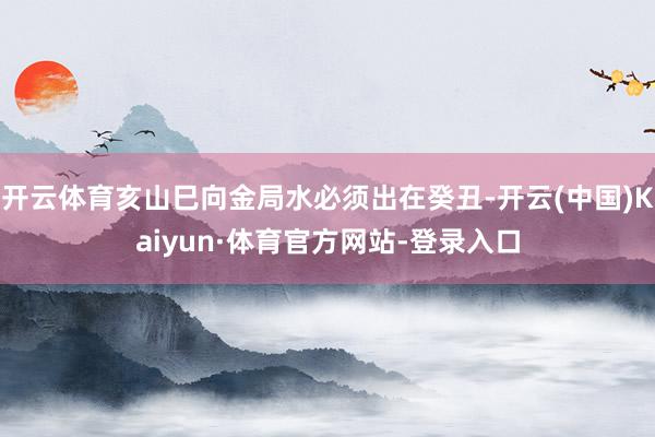 开云体育亥山巳向金局水必须出在癸丑-开云(中国)Kaiyun·体育官方网站-登录入口