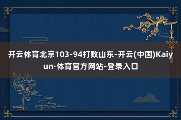 开云体育北京103-94打败山东-开云(中国)Kaiyun·体育官方网站-登录入口