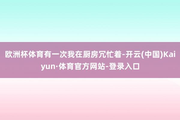 欧洲杯体育有一次我在厨房冗忙着-开云(中国)Kaiyun·体育官方网站-登录入口