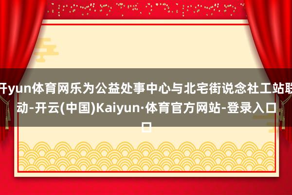 开yun体育网乐为公益处事中心与北宅街说念社工站联动-开云(中国)Kaiyun·体育官方网站-登录入口