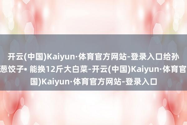 开云(中国)Kaiyun·体育官方网站-登录入口给孙子包30个猪肉大葱饺子• 能换12斤大白菜-开云(中国)Kaiyun·体育官方网站-登录入口