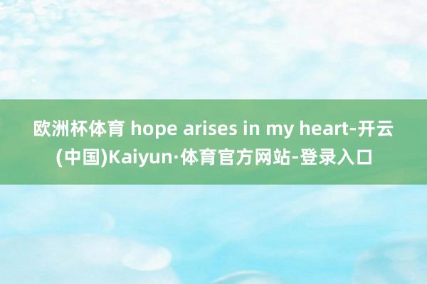 欧洲杯体育 hope arises in my heart-开云(中国)Kaiyun·体育官方网站-登录入口