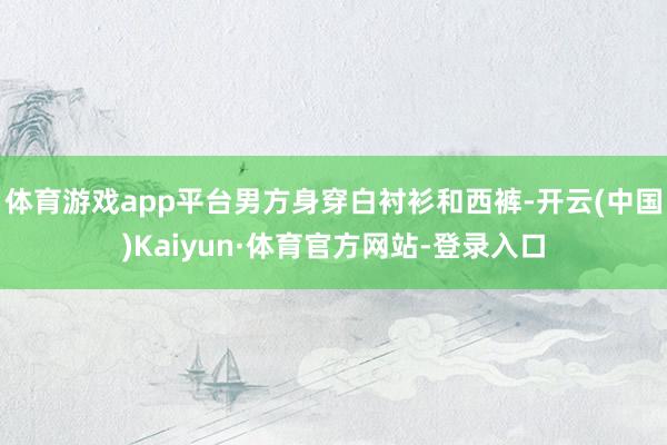 体育游戏app平台男方身穿白衬衫和西裤-开云(中国)Kaiyun·体育官方网站-登录入口