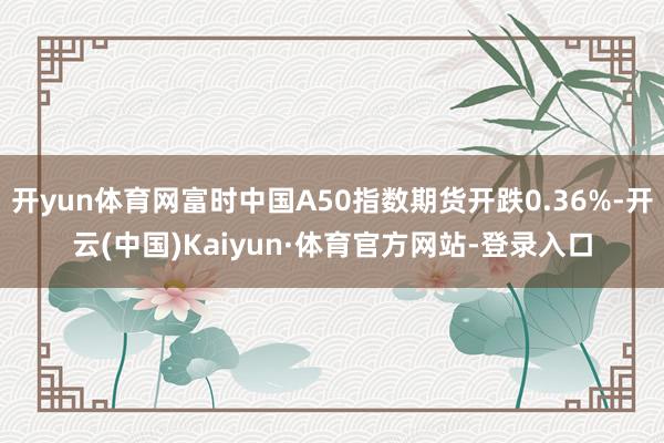 开yun体育网富时中国A50指数期货开跌0.36%-开云(中国)Kaiyun·体育官方网站-登录入口