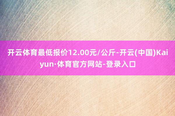 开云体育最低报价12.00元/公斤-开云(中国)Kaiyun·体育官方网站-登录入口