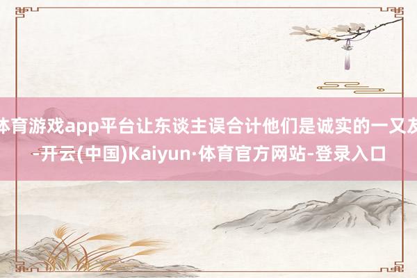 体育游戏app平台让东谈主误合计他们是诚实的一又友-开云(中国)Kaiyun·体育官方网站-登录入口