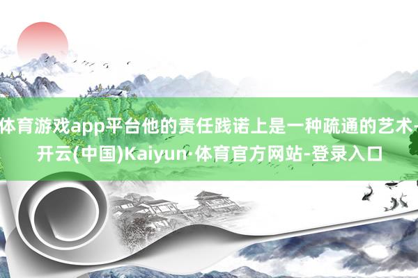 体育游戏app平台他的责任践诺上是一种疏通的艺术-开云(中国)Kaiyun·体育官方网站-登录入口