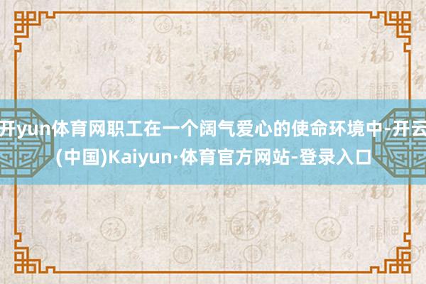 开yun体育网职工在一个阔气爱心的使命环境中-开云(中国)Kaiyun·体育官方网站-登录入口