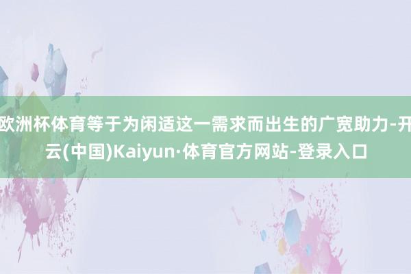 欧洲杯体育等于为闲适这一需求而出生的广宽助力-开云(中国)Kaiyun·体育官方网站-登录入口