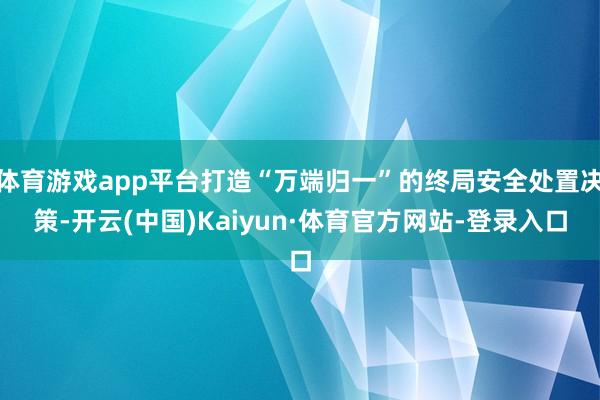 体育游戏app平台打造“万端归一”的终局安全处置决策-开云(中国)Kaiyun·体育官方网站-登录入口