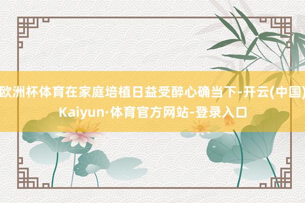 欧洲杯体育在家庭培植日益受醉心确当下-开云(中国)Kaiyun·体育官方网站-登录入口