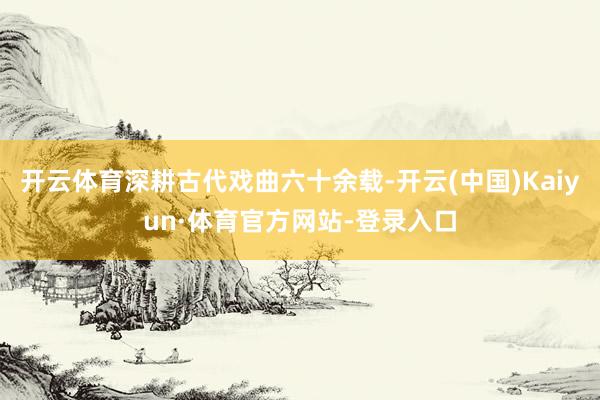 开云体育深耕古代戏曲六十余载-开云(中国)Kaiyun·体育官方网站-登录入口