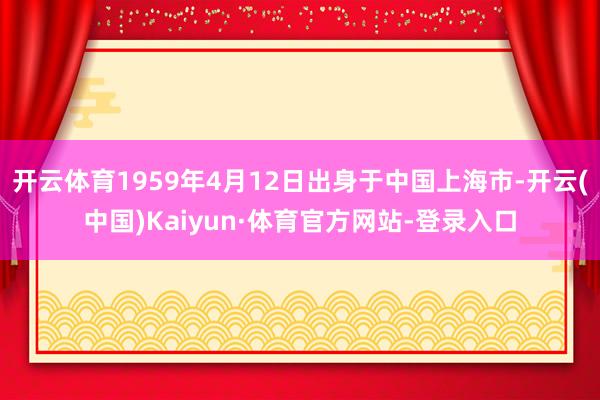开云体育1959年4月12日出身于中国上海市-开云(中国)Kaiyun·体育官方网站-登录入口