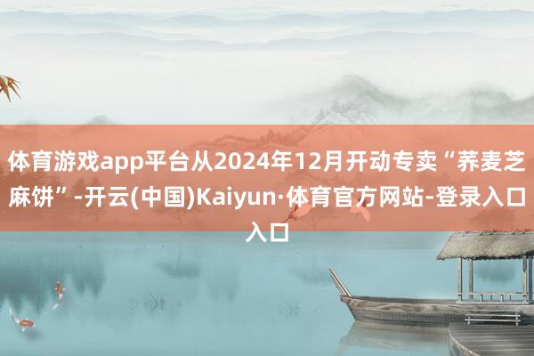 体育游戏app平台从2024年12月开动专卖“荞麦芝麻饼”-开云(中国)Kaiyun·体育官方网站-登录入口