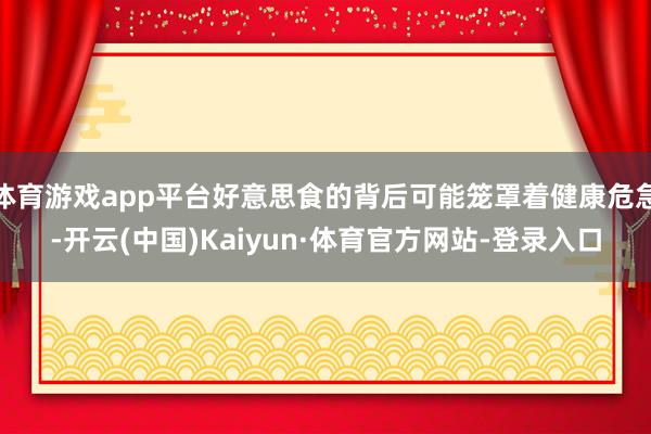体育游戏app平台好意思食的背后可能笼罩着健康危急-开云(中国)Kaiyun·体育官方网站-登录入口