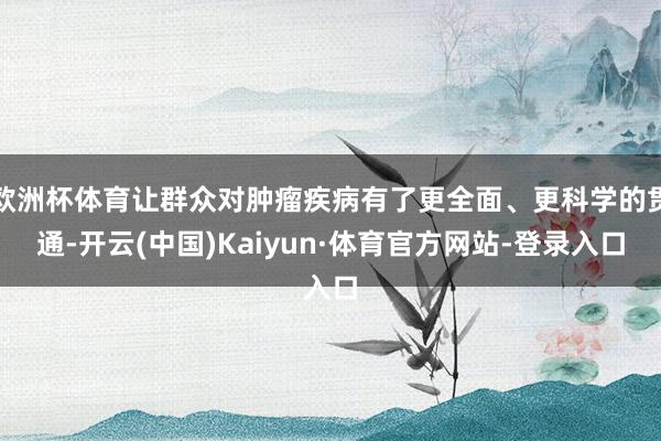 欧洲杯体育让群众对肿瘤疾病有了更全面、更科学的贯通-开云(中国)Kaiyun·体育官方网站-登录入口