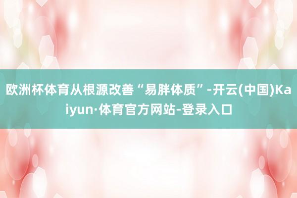 欧洲杯体育从根源改善“易胖体质”-开云(中国)Kaiyun·体育官方网站-登录入口
