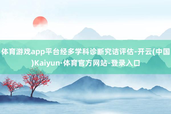 体育游戏app平台经多学科诊断究诘评估-开云(中国)Kaiyun·体育官方网站-登录入口