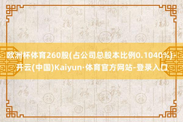 欧洲杯体育260股(占公司总股本比例0.1040%)-开云(中国)Kaiyun·体育官方网站-登录入口