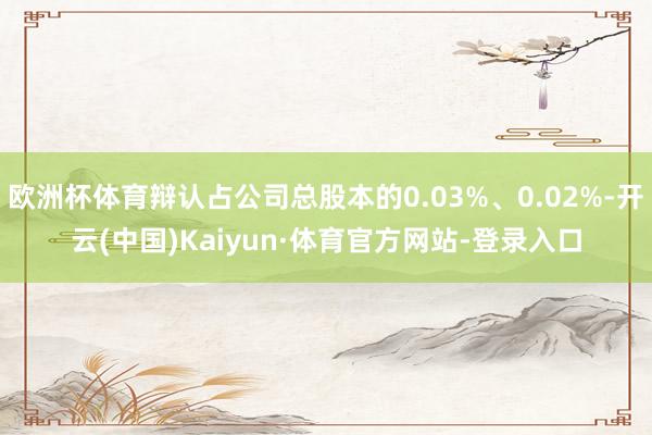 欧洲杯体育辩认占公司总股本的0.03%、0.02%-开云(中国)Kaiyun·体育官方网站-登录入口
