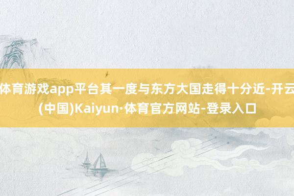 体育游戏app平台其一度与东方大国走得十分近-开云(中国)Kaiyun·体育官方网站-登录入口