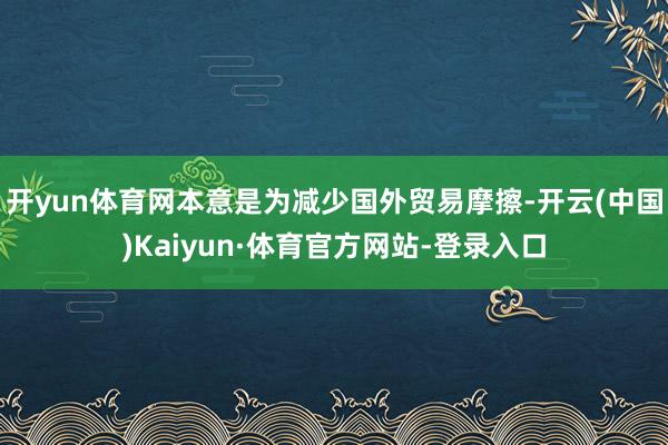 开yun体育网本意是为减少国外贸易摩擦-开云(中国)Kaiyun·体育官方网站-登录入口
