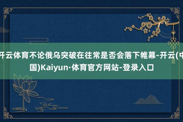 开云体育不论俄乌突破在往常是否会落下帷幕-开云(中国)Kaiyun·体育官方网站-登录入口