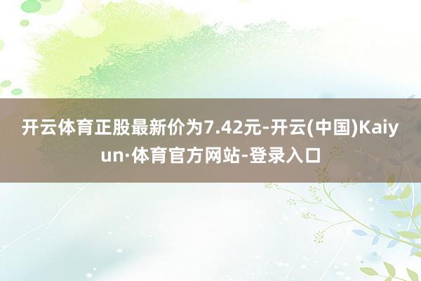 开云体育正股最新价为7.42元-开云(中国)Kaiyun·体育官方网站-登录入口