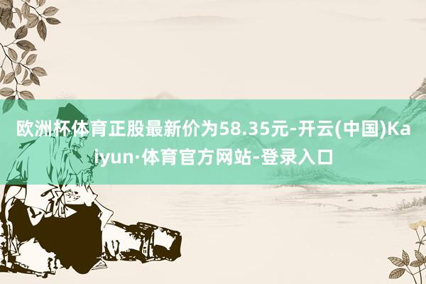 欧洲杯体育正股最新价为58.35元-开云(中国)Kaiyun·体育官方网站-登录入口