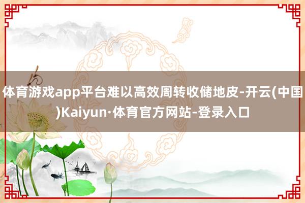 体育游戏app平台难以高效周转收储地皮-开云(中国)Kaiyun·体育官方网站-登录入口