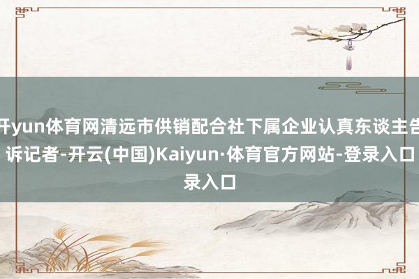 开yun体育网清远市供销配合社下属企业认真东谈主告诉记者-开云(中国)Kaiyun·体育官方网站-登录入口