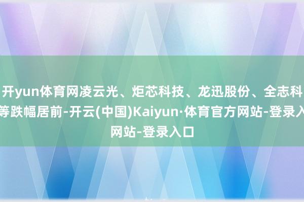 开yun体育网凌云光、炬芯科技、龙迅股份、全志科技等跌幅居前-开云(中国)Kaiyun·体育官方网站-登录入口