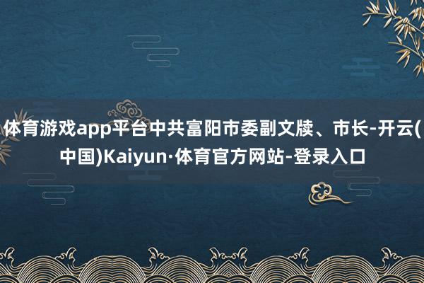 体育游戏app平台中共富阳市委副文牍、市长-开云(中国)Kaiyun·体育官方网站-登录入口