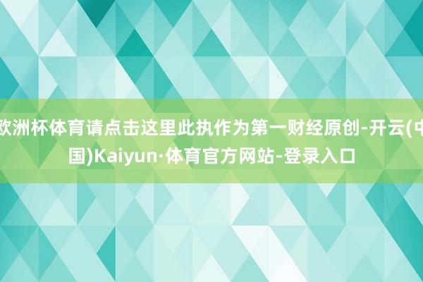 欧洲杯体育请点击这里此执作为第一财经原创-开云(中国)Kaiyun·体育官方网站-登录入口
