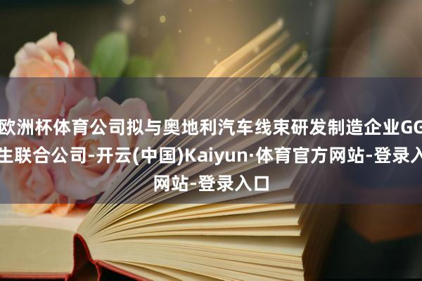 欧洲杯体育公司拟与奥地利汽车线束研发制造企业GG诞生联合公司-开云(中国)Kaiyun·体育官方网站-登录入口
