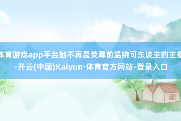 体育游戏app平台她不再是荧幕前温婉可东谈主的主播-开云(中国)Kaiyun·体育官方网站-登录入口