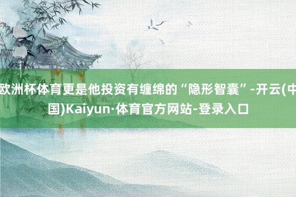 欧洲杯体育更是他投资有缠绵的“隐形智囊”-开云(中国)Kaiyun·体育官方网站-登录入口